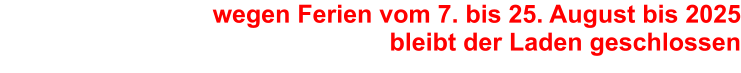 wegen Ferien vom 7. bis 25. August bis 2025bleibt der Laden geschlossen
