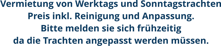 Vermietung von Werktags und SonntagstrachtenPreis inkl. Reinigung und Anpassung.Bitte melden sie sich frühzeitigda die Trachten angepasst werden müssen.